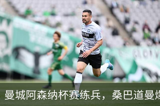 曼城阿森纳杯赛练兵，桑巴道曼爆发彰显豪门厚度